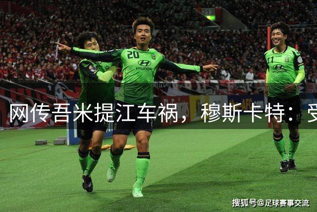 网传吾米提江车祸，穆斯卡特：受伤情况不是太严重，会帮助他恢复